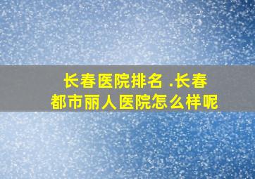 长春医院排名 .长春都市丽人医院怎么样呢